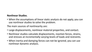 Nonlinear Studies.
• When the assumptions of linear static analysis do not apply, you can
use nonlinear studies to solve the problem.
The main sources of nonlinearity are:
• Large displacements, nonlinear material properties, and contact.
• Nonlinear studies calculate displacements, reaction forces, strains,
and stresses at incrementally varying levels of loads and restraints.
• When inertia and damping forces can not be ignored, you can use
nonlinear dynamic analysis.
 
