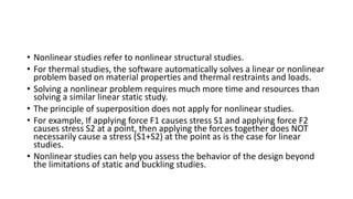 • Nonlinear studies refer to nonlinear structural studies.
• For thermal studies, the software automatically solves a linear or nonlinear
problem based on material properties and thermal restraints and loads.
• Solving a nonlinear problem requires much more time and resources than
solving a similar linear static study.
• The principle of superposition does not apply for nonlinear studies.
• For example, If applying force F1 causes stress S1 and applying force F2
causes stress S2 at a point, then applying the forces together does NOT
necessarily cause a stress (S1+S2) at the point as is the case for linear
studies.
• Nonlinear studies can help you assess the behavior of the design beyond
the limitations of static and buckling studies.
 
