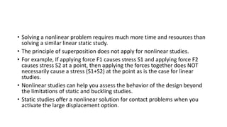 • Solving a nonlinear problem requires much more time and resources than
solving a similar linear static study.
• The principle of superposition does not apply for nonlinear studies.
• For example, If applying force F1 causes stress S1 and applying force F2
causes stress S2 at a point, then applying the forces together does NOT
necessarily cause a stress (S1+S2) at the point as is the case for linear
studies.
• Nonlinear studies can help you assess the behavior of the design beyond
the limitations of static and buckling studies.
• Static studies offer a nonlinear solution for contact problems when you
activate the large displacement option.
 