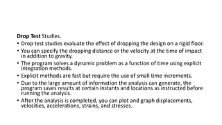 Drop Test Studies.
• Drop test studies evaluate the effect of dropping the design on a rigid floor.
• You can specify the dropping distance or the velocity at the time of impact
in addition to gravity.
• The program solves a dynamic problem as a function of time using explicit
integration methods.
• Explicit methods are fast but require the use of small time increments.
• Due to the large amount of information the analysis can generate, the
program saves results at certain instants and locations as instructed before
running the analysis.
• After the analysis is completed, you can plot and graph displacements,
velocities, accelerations, strains, and stresses.
 