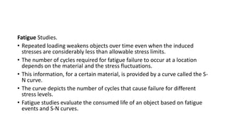 Fatigue Studies.
• Repeated loading weakens objects over time even when the induced
stresses are considerably less than allowable stress limits.
• The number of cycles required for fatigue failure to occur at a location
depends on the material and the stress fluctuations.
• This information, for a certain material, is provided by a curve called the S-
N curve.
• The curve depicts the number of cycles that cause failure for different
stress levels.
• Fatigue studies evaluate the consumed life of an object based on fatigue
events and S-N curves.
 
