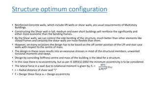Structure optimum configuration
• Reinforced Concrete walls, which include lift wells or shear walls, are usual requirements of Multistory
Buildings.
• Constructing the Shear wall in tall, medium and even short buildings will reinforce the significantly and
either more economic than the bending frames.
• By the Shear walls, we can control the side bending of the structure, much better than other elements like
closed frames and certainly the shear walls are more flexible than them.
• However, on many occasions the design has to be based on the off center position of the Lift and stair case
walls with respect to the centre of mass.
• The design in these cases results into an excessive stresses in most of the structural members, unwanted
torsional moments and sways.
• Design by coinciding Stiffness centre and mass of the building is the ideal for a structure.
• In this case there is no eccentricity, but as per IS 1893(1):2002 the minimum eccentricity is to be considered.
• The lateral force in a wall due to rotational moment is given by, Fir =
• ri = Radial distance of shear wall “i”
• F = Design Shear force ed = Design eccentricity
 