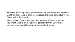 • From the above equation, it is observed that the distance of any shear
wall from the centre of stiffness increases, the Shear generated in the
Shear wall is decreased.
• The distance of Shear wall from the Centre of Stiffness is also an
important Criteria for the Stresses generated in the Structural
members and overall behavior of the whole structure.
 