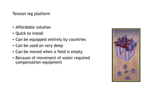 Tension leg platform
• Affordable solution
• Quick to install
• Can be equipped entirely by countries
• Can be used on very deep
• Can be moved when a field is empty
• Because of movement of water required
compensation equipment
 