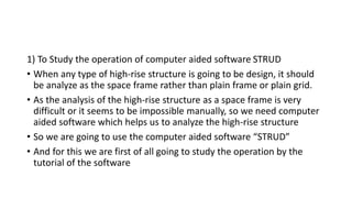 1) To Study the operation of computer aided software STRUD
• When any type of high-rise structure is going to be design, it should
be analyze as the space frame rather than plain frame or plain grid.
• As the analysis of the high-rise structure as a space frame is very
difficult or it seems to be impossible manually, so we need computer
aided software which helps us to analyze the high-rise structure
• So we are going to use the computer aided software “STRUD”
• And for this we are first of all going to study the operation by the
tutorial of the software
 