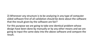 2) Whenever any structure is to be analyzing in any type of computer
aided software first of all validation should be done about the software
that the result given by the software are fair?
For this purpose we are going to take one identical problem whose
design have been done by manually or by any other means and we are
going to input the same data into the above software and compare the
result.
 
