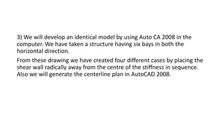 3) We will develop an identical model by using Auto CA 2008 in the
computer. We have taken a structure having six bays in both the
horizontal direction.
From these drawing we have created four different cases by placing the
shear wall radically away from the centre of the stiffness in sequence.
Also we will generate the centerline plan in AutoCAD 2008.
 