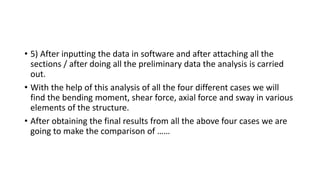 • 5) After inputting the data in software and after attaching all the
sections / after doing all the preliminary data the analysis is carried
out.
• With the help of this analysis of all the four different cases we will
find the bending moment, shear force, axial force and sway in various
elements of the structure.
• After obtaining the final results from all the above four cases we are
going to make the comparison of ……
 