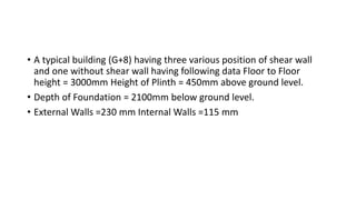 • A typical building (G+8) having three various position of shear wall
and one without shear wall having following data Floor to Floor
height = 3000mm Height of Plinth = 450mm above ground level.
• Depth of Foundation = 2100mm below ground level.
• External Walls =230 mm Internal Walls =115 mm
 