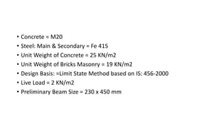 • Concrete = M20
• Steel: Main & Secondary = Fe 415
• Unit Weight of Concrete = 25 KN/m2
• Unit Weight of Bricks Masonry = 19 KN/m2
• Design Basis: =Limit State Method based on IS: 456-2000
• Live Load = 2 KN/m2
• Preliminary Beam Size = 230 x 450 mm
 