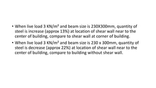 • When live load 3 KN/m² and beam size is 230X300mm, quantity of
steel is increase (approx 13%) at location of shear wall near to the
center of building, compare to shear wall at corner of building.
• When live load 3 KN/m² and beam size is 230 x 300mm, quantity of
steel is decrease (approx 22%) at location of shear wall near to the
center of building, compare to building without shear wall.
 