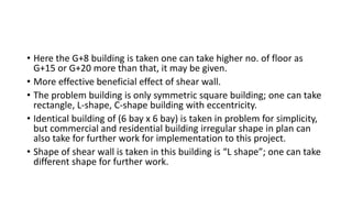 • Here the G+8 building is taken one can take higher no. of floor as
G+15 or G+20 more than that, it may be given.
• More effective beneficial effect of shear wall.
• The problem building is only symmetric square building; one can take
rectangle, L-shape, C-shape building with eccentricity.
• Identical building of (6 bay x 6 bay) is taken in problem for simplicity,
but commercial and residential building irregular shape in plan can
also take for further work for implementation to this project.
• Shape of shear wall is taken in this building is “L shape”; one can take
different shape for further work.
 