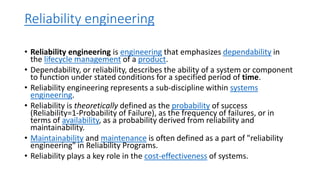 Reliability engineering
• Reliability engineering is engineering that emphasizes dependability in
the lifecycle management of a product.
• Dependability, or reliability, describes the ability of a system or component
to function under stated conditions for a specified period of time.
• Reliability engineering represents a sub-discipline within systems
engineering.
• Reliability is theoretically defined as the probability of success
(Reliability=1-Probability of Failure), as the frequency of failures, or in
terms of availability, as a probability derived from reliability and
maintainability.
• Maintainability and maintenance is often defined as a part of "reliability
engineering" in Reliability Programs.
• Reliability plays a key role in the cost-effectiveness of systems.
 