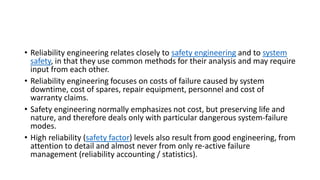 • Reliability engineering relates closely to safety engineering and to system
safety, in that they use common methods for their analysis and may require
input from each other.
• Reliability engineering focuses on costs of failure caused by system
downtime, cost of spares, repair equipment, personnel and cost of
warranty claims.
• Safety engineering normally emphasizes not cost, but preserving life and
nature, and therefore deals only with particular dangerous system-failure
modes.
• High reliability (safety factor) levels also result from good engineering, from
attention to detail and almost never from only re-active failure
management (reliability accounting / statistics).
 