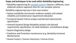 Scope and techniques to be used within Reliability Engineering
• Reliability engineering for complex systems requires a different, more
elaborate systems approach than for non-complex systems.
Reliability engineering may in that case involve:
• System availability and mission readiness analysis and related
reliability and maintenance requirement allocation
• Functional System Failure analysis and derived requirements
specification
• Inherent (system) Design Reliability Analysis and derived
requirements specification: for both Hardware- and Software design
• System Diagnostics design
• Predictive and Preventive maintenance (e.g. Reliability Centered
Maintenance)
• Human Factors / Human Interaction / Human Errors
 