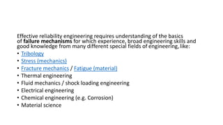 Effective reliability engineering requires understanding of the basics
of failure mechanisms for which experience, broad engineering skills and
good knowledge from many different special fields of engineering,like:
• Tribology
• Stress (mechanics)
• Fracture mechanics / Fatigue (material)
• Thermal engineering
• Fluid mechanics / shock loading engineering
• Electrical engineering
• Chemical engineering (e.g. Corrosion)
• Material science
 