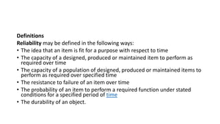 Definitions
Reliability may be defined in the following ways:
• The idea that an item is fit for a purpose with respect to time
• The capacity of a designed, produced or maintained item to perform as
required over time
• The capacity of a population of designed, produced or maintained items to
perform as required over specified time
• The resistance to failure of an item over time
• The probability of an item to perform a required function under stated
conditions for a specified period of time
• The durability of an object.
 