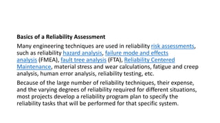 Basics of a Reliability Assessment
Many engineering techniques are used in reliability risk assessments,
such as reliability hazard analysis, failure mode and effects
analysis (FMEA), fault tree analysis (FTA), Reliability Centered
Maintenance, material stress and wear calculations, fatigue and creep
analysis, human error analysis, reliability testing, etc.
Because of the large number of reliability techniques, their expense,
and the varying degrees of reliability required for different situations,
most projects develop a reliability program plan to specify the
reliability tasks that will be performed for that specific system.
 