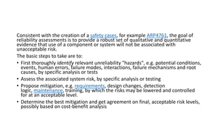 Consistent with the creation of a safety cases, for example ARP4761, the goal of
reliability assessments is to provide a robust set of qualitative and quantitative
evidence that use of a component or system will not be associated with
unacceptable risk.
The basic steps to take are to:
• First thoroughly identify relevant unreliability "hazards", e.g. potential conditions,
events, human errors, failure modes, interactions, failure mechanisms and root
causes, by specific analysis or tests
• Assess the associated system risk, by specific analysis or testing
• Propose mitigation, e.g. requirements, design changes, detection
logic, maintenance, training, by which the risks may be lowered and controlled
for at an acceptable level.
• Determine the best mitigation and get agreement on final, acceptable risk levels,
possibly based on cost-benefit analysis
 