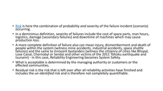 • Risk is here the combination of probability and severity of the failure incident (scenario)
occurring.
• In a deminimus definition, severity of failures include the cost of spare parts, man hours,
logistics, damage (secondary failures) and downtime of machines which may cause
production loss.
• A more complete definition of failure also can mean injury, dismemberment and death of
people within the system (witness mine accidents, industrial accidents, space shuttle
failures) and the same to innocent bystanders (witness the citizenry of cities like Bhopal,
Love Canal, Chernobyl or Sendai and other victims of the 2011 Tōhoku earthquake and
tsunami) - in this case, Reliability Engineering becomes System Safety.
• What is acceptable is determined by the managing authority or customers or the
effected communities.
• Residual risk is the risk that is left over after all reliability activities have finished and
includes the un-identified risk and is therefore not completely quantifiable.
 