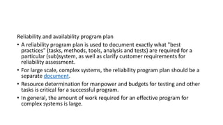 Reliability and availability program plan
• A reliability program plan is used to document exactly what "best
practices" (tasks, methods, tools, analysis and tests) are required for a
particular (sub)system, as well as clarify customer requirements for
reliability assessment.
• For large scale, complex systems, the reliability program plan should be a
separate document.
• Resource determination for manpower and budgets for testing and other
tasks is critical for a successful program.
• In general, the amount of work required for an effective program for
complex systems is large.
 