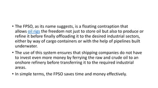 • The FPSO, as its name suggests, is a floating contraption that
allows oil rigs the freedom not just to store oil but also to produce or
refine it before finally offloading it to the desired industrial sectors,
either by way of cargo containers or with the help of pipelines built
underwater.
• The use of this system ensures that shipping companies do not have
to invest even more money by ferrying the raw and crude oil to an
onshore refinery before transferring it to the required industrial
areas.
• In simple terms, the FPSO saves time and money effectively.
 
