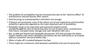 • The problem of unreliability may be increased also due to the "domino effect" of
maintenance induced failures after repairs.
• Only focusing on maintainability is therefore not enough.
• If failures are prevented, none of the others are of any importance and therefore
reliability is generally regarded as the most important part of availability.
• Reliability needs to be evaluated and improved related to both
availability and the cost of ownership (due to cost of spare parts, maintenance
man-hours, transport costs, storage cost, part obsolete risks, etc.).
• But, as GM and Toyota have belatedly discovered, TCO also includes the down-
stream liability costs when reliability calculations do not sufficiently or accurately
address customers' personal bodily risks.
• Often a trade-off is needed between the two.
• There might be a maximum ratio between availability and cost of ownership.
 