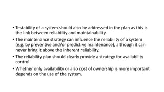 • Testability of a system should also be addressed in the plan as this is
the link between reliability and maintainability.
• The maintenance strategy can influence the reliability of a system
(e.g. by preventive and/or predictive maintenance), although it can
never bring it above the inherent reliability.
• The reliability plan should clearly provide a strategy for availability
control.
• Whether only availability or also cost of ownership is more important
depends on the use of the system.
 