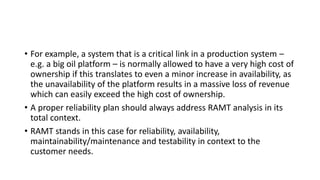 • For example, a system that is a critical link in a production system –
e.g. a big oil platform – is normally allowed to have a very high cost of
ownership if this translates to even a minor increase in availability, as
the unavailability of the platform results in a massive loss of revenue
which can easily exceed the high cost of ownership.
• A proper reliability plan should always address RAMT analysis in its
total context.
• RAMT stands in this case for reliability, availability,
maintainability/maintenance and testability in context to the
customer needs.
 
