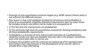 • Provision of only quantitative minimum targets (e.g. MTBF values/ Failure rates) is
not sufficient for different reasons.
• One reason is that a full validation (related to correctness and verifiability in
time) of an quantitative reliability allocation (requirement spec) on lower levels
for complex systems can (often) not be made as a consequence of
• 1) The fact that the requirements are probabalistic
• 2) The extremely high level of uncertainties involved for showing compliance with
all these probabalistic requirements
• 3) Reliability is a function of time and accurate estimates of a (probabalistic)
reliability number per item are available only very late in the project, sometimes
even only many years after in-service use.
• Compare this problem with the continues (re-)balancing of for example lower
level system mass requirements in the development of an aircraft, which is
already often a big undertaking.
 