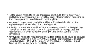 • Furthermore, reliability design requirements should drive a (system or
part) design to incorporate features that prevent failures from occurring or
limit consequences from failure in the first place!
• Not only to make some predictions, this could potentially distract the
engineering effort to a kind of accounting work.
• A design requirement should be so precise enough so that a designer can
"design to" it and can also prove -through analysis or testing- that the
requirement has been achieved, and if possible within some a stated
confidence.
• Any type of reliability requirement should be detailed and could be derived
from failure analysis (Finite Element Stress and Fatigue analysis, Reliability
Hazard Analysis, FTA, FMEA, Human Factor analysis, Functional Hazard
Analysis, etc.) or any type of reliability testing.
 