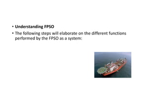 • Understanding FPSO
• The following steps will elaborate on the different functions
performed by the FPSO as a system:
 