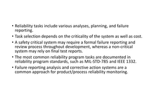 • Reliability tasks include various analyses, planning, and failure
reporting.
• Task selection depends on the criticality of the system as well as cost.
• A safety critical system may require a formal failure reporting and
review process throughout development, whereas a non-critical
system may rely on final test reports.
• The most common reliability program tasks are documented in
reliability program standards, such as MIL-STD-785 and IEEE 1332.
• Failure reporting analysis and corrective action systems are a
common approach for product/process reliability monitoring.
 