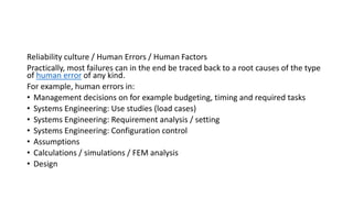 Reliability culture / Human Errors / Human Factors
Practically, most failures can in the end be traced back to a root causes of the type
of human error of any kind.
For example, human errors in:
• Management decisions on for example budgeting, timing and required tasks
• Systems Engineering: Use studies (load cases)
• Systems Engineering: Requirement analysis / setting
• Systems Engineering: Configuration control
• Assumptions
• Calculations / simulations / FEM analysis
• Design
 