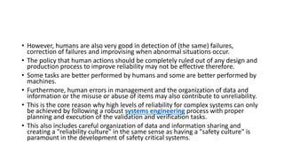 • However, humans are also very good in detection of (the same) failures,
correction of failures and improvising when abnormal situations occur.
• The policy that human actions should be completely ruled out of any design and
production process to improve reliability may not be effective therefore.
• Some tasks are better performed by humans and some are better performed by
machines.
• Furthermore, human errors in management and the organization of data and
information or the misuse or abuse of items may also contribute to unreliability.
• This is the core reason why high levels of reliability for complex systems can only
be achieved by following a robust systems engineering process with proper
planning and execution of the validation and verification tasks.
• This also includes careful organization of data and information sharing and
creating a "reliability culture" in the same sense as having a "safety culture" is
paramount in the development of safety critical systems.
 