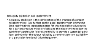 Reliability prediction and improvement
• Reliability prediction is the combination of the creation of a proper
reliability model (see further on this page) together with estimating
(and justifying) the input parameters for this model (like failure rates
for a particular failure mode or event and the mean time to repair the
system for a particular failure) and finally to provide a system (or part)
level estimate for the output reliability parameters (system availability
or a particular functional failure frequency).
 