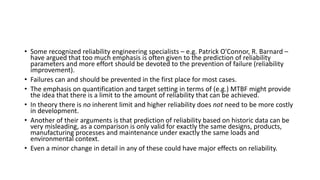 • Some recognized reliability engineering specialists – e.g. Patrick O'Connor, R. Barnard –
have argued that too much emphasis is often given to the prediction of reliability
parameters and more effort should be devoted to the prevention of failure (reliability
improvement).
• Failures can and should be prevented in the first place for most cases.
• The emphasis on quantification and target setting in terms of (e.g.) MTBF might provide
the idea that there is a limit to the amount of reliability that can be achieved.
• In theory there is no inherent limit and higher reliability does not need to be more costly
in development.
• Another of their arguments is that prediction of reliability based on historic data can be
very misleading, as a comparison is only valid for exactly the same designs, products,
manufacturing processes and maintenance under exactly the same loads and
environmental context.
• Even a minor change in detail in any of these could have major effects on reliability.
 