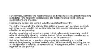 • Furthermore, normally the most unreliable and important items (most interesting
candidates for a reliability investigation) are most often subjected to many
modifications and changes.
• Engineering designs are in most industries updated frequently.
• This is the reason why the standard (re-active or pro-active) statistical methods
and processes as used in the medical industry or insurance branch are not as
effective for engineering.
• Another surprising but logical argument is that to be able to accurately predict
reliability by testing, the exact mechanisms of failure must have been known in
most cases and therefore – in most cases – can be prevented!
• Following the incorrect route by trying to quantify and solving a complex
reliability engineering problem in terms of MTBF or Probability and using the re-
active approach is referred to by Barnard as "Playing the Numbers Game" and is
regarded as bad practise.
 