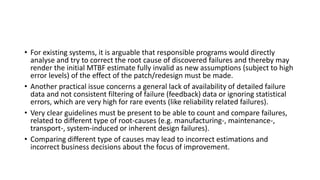 • For existing systems, it is arguable that responsible programs would directly
analyse and try to correct the root cause of discovered failures and thereby may
render the initial MTBF estimate fully invalid as new assumptions (subject to high
error levels) of the effect of the patch/redesign must be made.
• Another practical issue concerns a general lack of availability of detailed failure
data and not consistent filtering of failure (feedback) data or ignoring statistical
errors, which are very high for rare events (like reliability related failures).
• Very clear guidelines must be present to be able to count and compare failures,
related to different type of root-causes (e.g. manufacturing-, maintenance-,
transport-, system-induced or inherent design failures).
• Comparing different type of causes may lead to incorrect estimations and
incorrect business decisions about the focus of improvement.
 