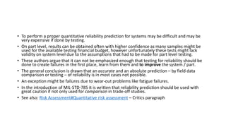 • To perform a proper quantitative reliability prediction for systems may be difficult and may be
very expensive if done by testing.
• On part level, results can be obtained often with higher confidence as many samples might be
used for the available testing financial budget, however unfortunately these tests might lack
validity on system level due to the assumptions that had to be made for part level testing.
• These authors argue that it can not be emphasized enough that testing for reliability should be
done to create failures in the first place, learn from them and to improve the system / part.
• The general conclusion is drawn that an accurate and an absolute prediction – by field data
comparison or testing – of reliability is in most cases not possible.
• An exception might be failures due to wear-out problems like fatigue failures.
• In the introduction of MIL-STD-785 it is written that reliability prediction should be used with
great caution if not only used for comparison in trade-off studies.
• See also: Risk Assessment#Quantitative risk assessment – Critics paragraph
 