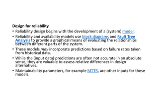 Design for reliability
• Reliability design begins with the development of a (system) model.
• Reliability and availability models use block diagrams and Fault Tree
Analysis to provide a graphical means of evaluating the relationships
between different parts of the system.
• These models may incorporate predictions based on failure rates taken
from historical data.
• While the (input data) predictions are often not accurate in an absolute
sense, they are valuable to assess relative differences in design
alternatives.
• Maintainability parameters, for example MTTR, are other inputs for these
models.
 