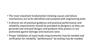 • The most important fundamental initiating causes and failure
mechanisms are to be identified and analyzed with engineering tools.
• A diverse set of practical guidance and practical performance and
reliability requirements should be provided to designers so they can
generate low-stressed designs and products that protect or are
protected against damage and excessive wear.
• Proper Validation of input loads (requirements) may be needed and
verification for reliability "performance" by testing may be needed.
 
