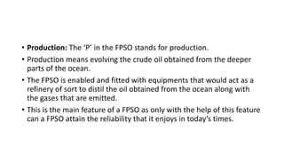 • Production: The ‘P’ in the FPSO stands for production.
• Production means evolving the crude oil obtained from the deeper
parts of the ocean.
• The FPSO is enabled and fitted with equipments that would act as a
refinery of sort to distil the oil obtained from the ocean along with
the gases that are emitted.
• This is the main feature of a FPSO as only with the help of this feature
can a FPSO attain the reliability that it enjoys in today’s times.
 