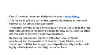 • One of the most important design techniques is redundancy.
• This means that if one part of the system fails, there is an alternate
success path, such as a backup system.
• The reason why this is the ultimate design choice is related to the fact
that high confidence reliability evidence for new parts / items is often
not available or extremely expensive to obtain.
• By creating redundancy, together with a high level of failure
monitoring and the avoidance of common cause failures, even a
system with relative bad single channel (part) reliability, can be made
highly reliable (mission reliability) on system level.
 