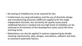 • No testing of reliability has to be required for this.
• Furthermore, by using redundancy and the use of dissimilar design
and manufacturing processes (different suppliers) for the single
independent channels, less sensitivity for quality issues (early
childhood failures) is created and very high levels of reliability can be
achieved at all moments of the development cycles (early life times
and long term).
• Redundancy can also be applied in systems engineering by double
checking requirements, data, designs, calculations, software and tests
to overcome systematic failures.
 