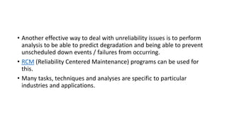 • Another effective way to deal with unreliability issues is to perform
analysis to be able to predict degradation and being able to prevent
unscheduled down events / failures from occurring.
• RCM (Reliability Centered Maintenance) programs can be used for
this.
• Many tasks, techniques and analyses are specific to particular
industries and applications.
 