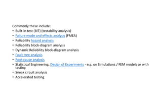 Commonly these include:
• Built-in test (BIT) (testability analysis)
• Failure mode and effects analysis (FMEA)
• Reliability hazard analysis
• Reliability block-diagram analysis
• Dynamic Reliability block-diagram analysis
• Fault tree analysis
• Root cause analysis
• Statistical Engineering, Design of Experiments - e.g. on Simulations / FEM models or with
testing
• Sneak circuit analysis
• Accelerated testing
 