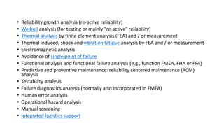 • Reliability growth analysis (re-active reliability)
• Weibull analysis (for testing or mainly "re-active" reliability)
• Thermal analysis by finite element analysis (FEA) and / or measurement
• Thermal induced, shock and vibration fatigue analysis by FEA and / or measurement
• Electromagnetic analysis
• Avoidance of single point of failure
• Functional analysis and functional failure analysis (e.g., function FMEA, FHA or FFA)
• Predictive and preventive maintenance: reliability centered maintenance (RCM)
analysis
• Testability analysis
• Failure diagnostics analysis (normally also incorporated in FMEA)
• Human error analysis
• Operational hazard analysis
• Manual screening
• Integrated logistics support
 