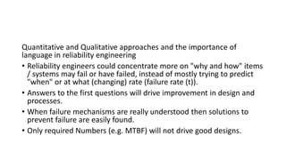 Quantitative and Qualitative approaches and the importance of
language in reliability engineering
• Reliability engineers could concentrate more on "why and how" items
/ systems may fail or have failed, instead of mostly trying to predict
"when" or at what (changing) rate (failure rate (t)).
• Answers to the first questions will drive improvement in design and
processes.
• When failure mechanisms are really understood then solutions to
prevent failure are easily found.
• Only required Numbers (e.g. MTBF) will not drive good designs.
 