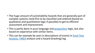 • The huge amount of (un)reliability hazards that are generally part of
complex systems need first to be classified and ordered (based on
qualitative and quantitative logic if possible) to get to efficient
assessment and improvement.
• This is partly done in pure language and proposition logic, but also
based on experience with similar items.
• This can for example be seen in descriptions of events in Fault Tree
Analysis, FMEA analysis and a hazard (tracking) log.
 